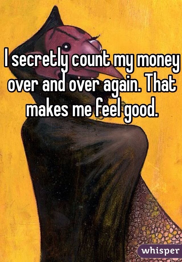 I secretly count my money over and over again. That makes me feel good.