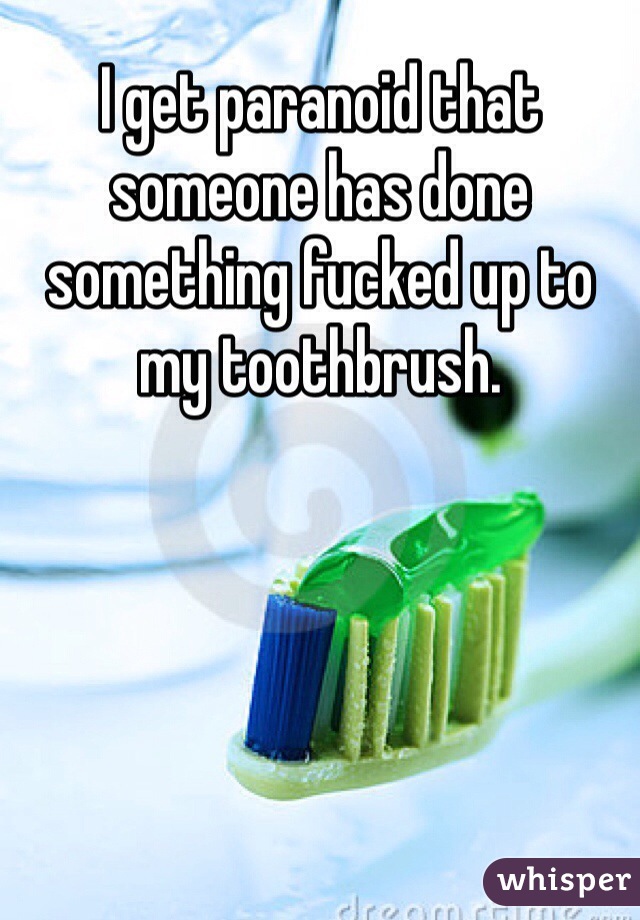 I get paranoid that someone has done something fucked up to my toothbrush. 