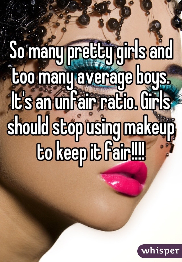 So many pretty girls and too many average boys. It's an unfair ratio. Girls should stop using makeup to keep it fair!!!!