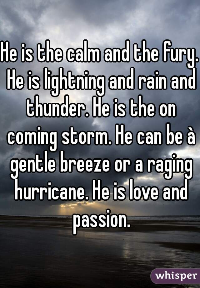 He is the calm and the fury. He is lightning and rain and thunder. He is the on coming storm. He can be à gentle breeze or a raging hurricane. He is love and passion.