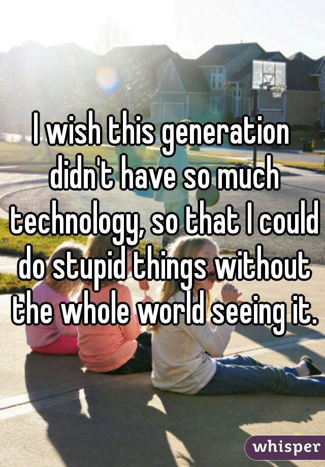 I wish this generation didn't have so much technology, so that I could do stupid things without the whole world seeing it.