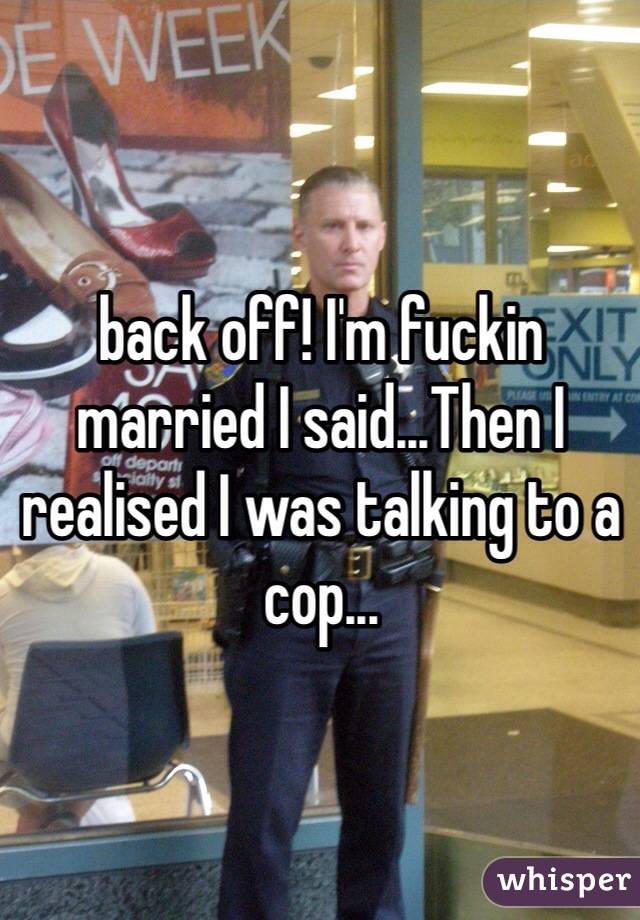 back off! I'm fuckin married I said...Then I realised I was talking to a cop...