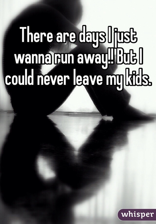 There are days I just wanna run away!! But I could never leave my kids.