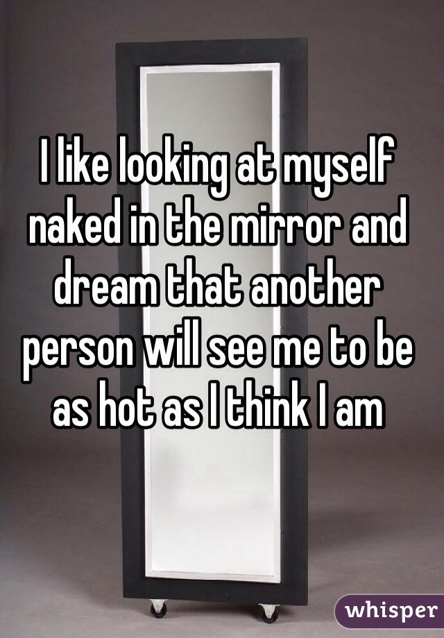I like looking at myself naked in the mirror and dream that another person will see me to be as hot as I think I am 