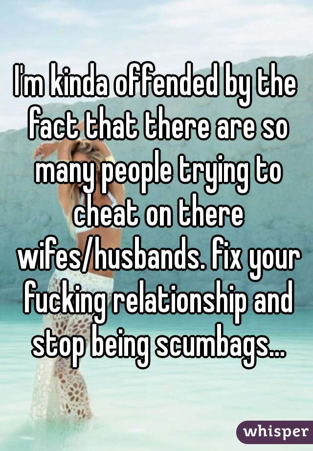 I'm kinda offended by the fact that there are so many people trying to cheat on there wifes/husbands. fix your fucking relationship and stop being scumbags...