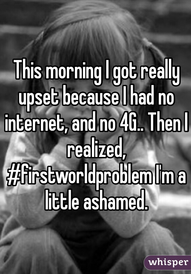This morning I got really upset because I had no internet, and no 4G.. Then I realized, #firstworldproblem I'm a little ashamed.