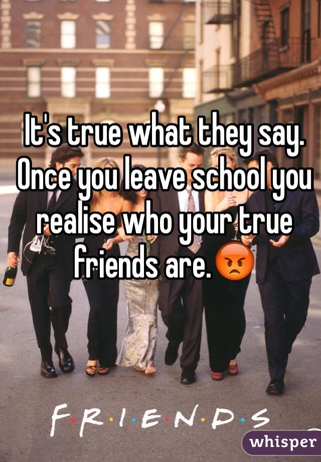 It's true what they say. Once you leave school you realise who your true friends are.😡
