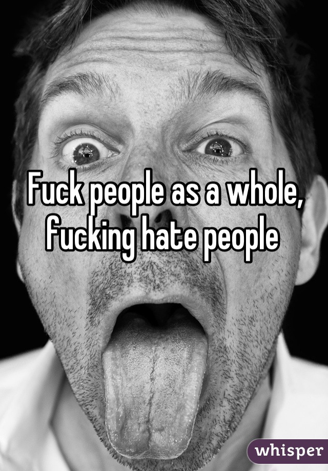 Fuck people as a whole, fucking hate people 