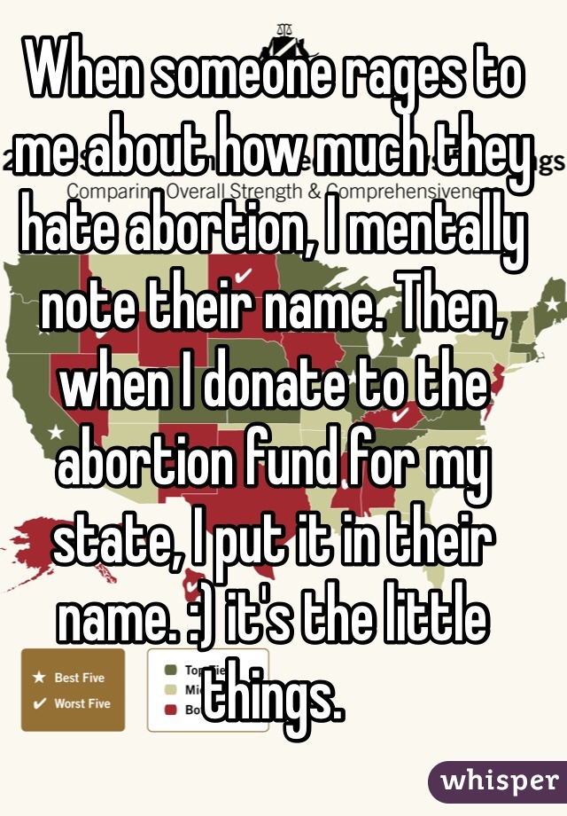 When someone rages to me about how much they hate abortion, I mentally note their name. Then, when I donate to the abortion fund for my state, I put it in their name. :) it's the little things. 