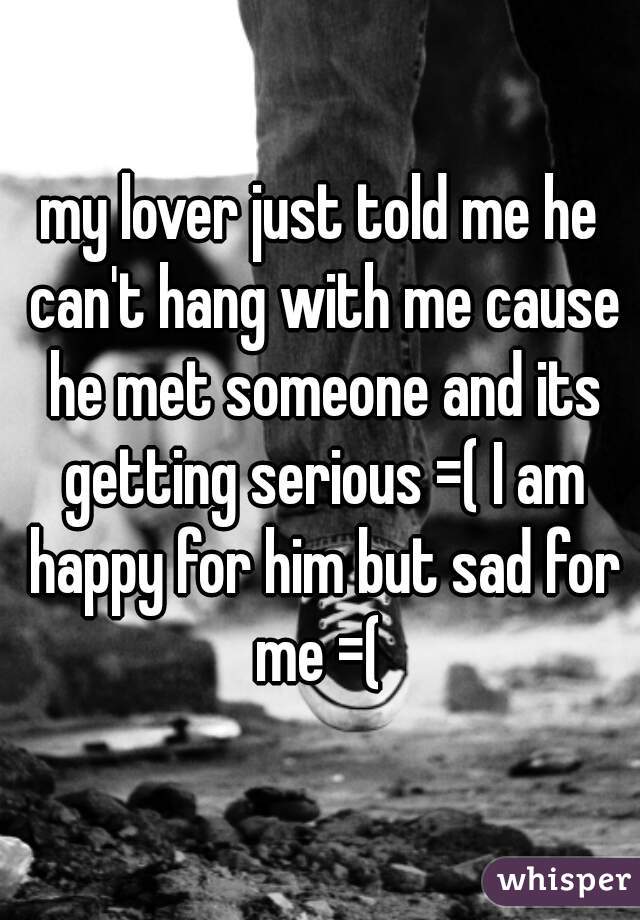 my lover just told me he can't hang with me cause he met someone and its getting serious =( I am happy for him but sad for me =( 
