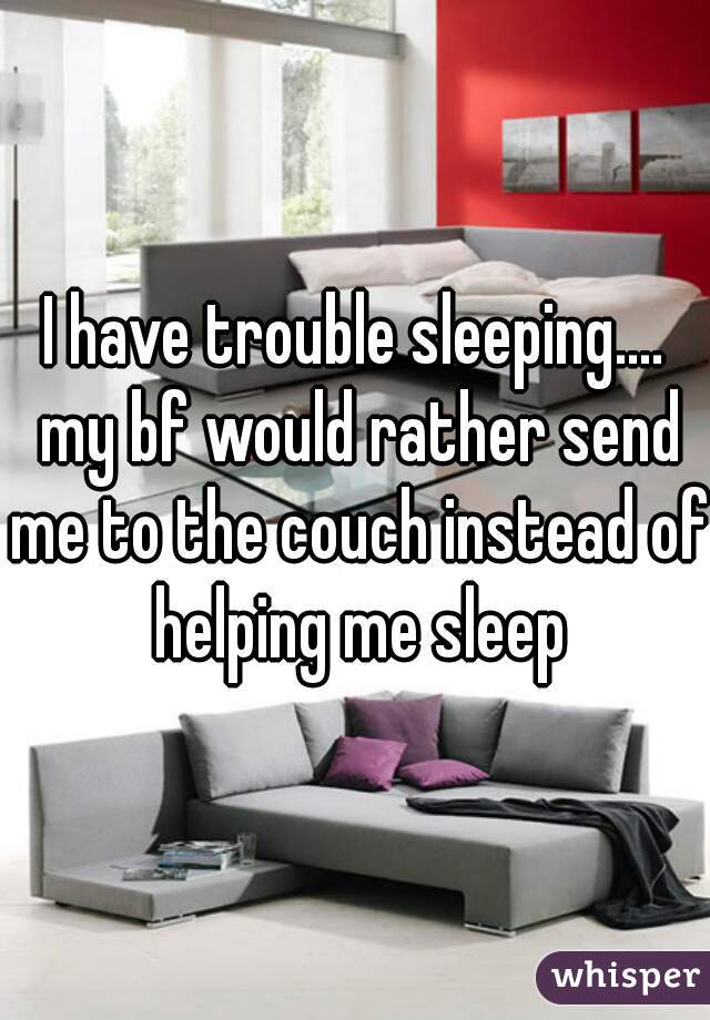 I have trouble sleeping.... my bf would rather send me to the couch instead of helping me sleep