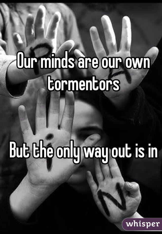 Our minds are our own tormentors 


But the only way out is in