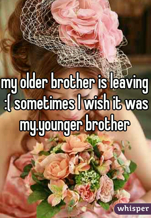my older brother is leaving :( sometimes I wish it was my.younger brother 