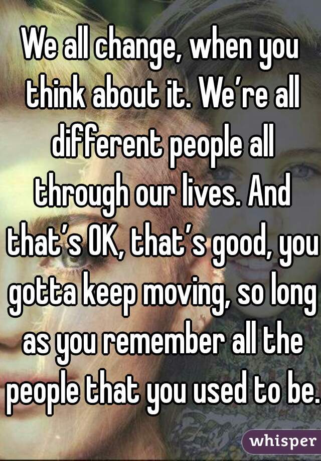 We all change, when you think about it. We’re all different people all through our lives. And that’s OK, that’s good, you gotta keep moving, so long as you remember all the people that you used to be.