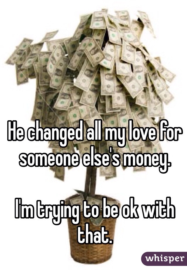 He changed all my love for someone else's money. 

I'm trying to be ok with that.