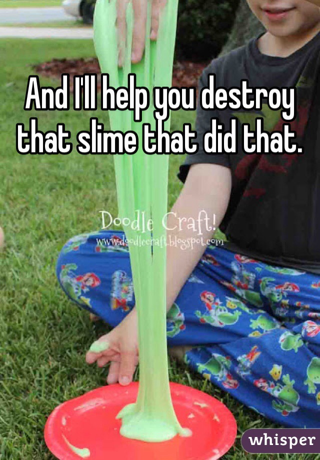 And I'll help you destroy that slime that did that. 