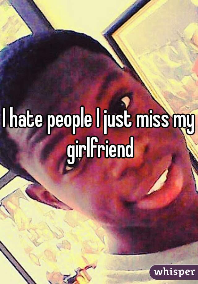 I hate people I just miss my girlfriend