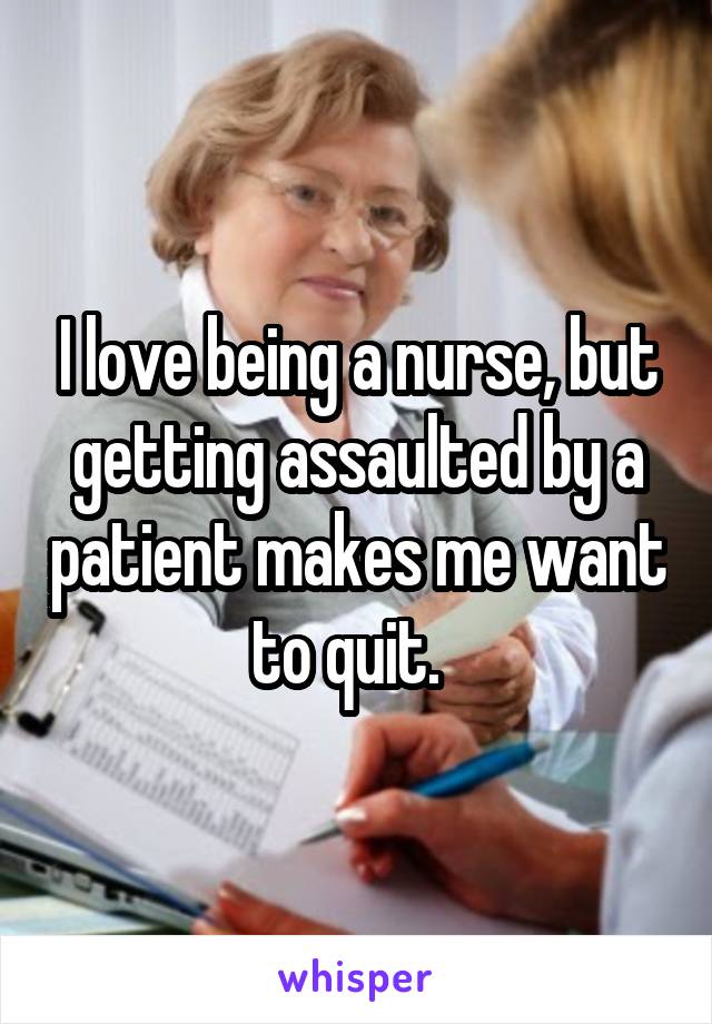 I love being a nurse, but getting assaulted by a patient makes me want to quit.  