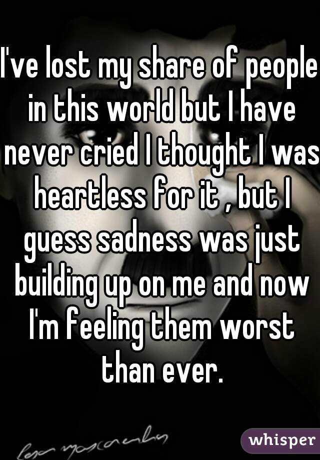 I've lost my share of people in this world but I have never cried I thought I was heartless for it , but I guess sadness was just building up on me and now I'm feeling them worst than ever.