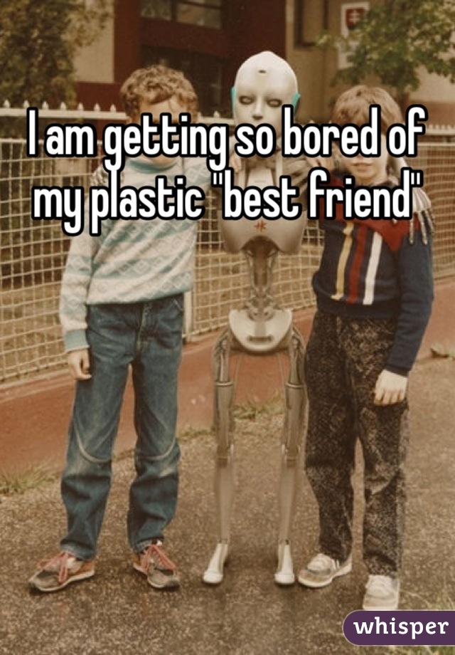 I am getting so bored of my plastic ''best friend''