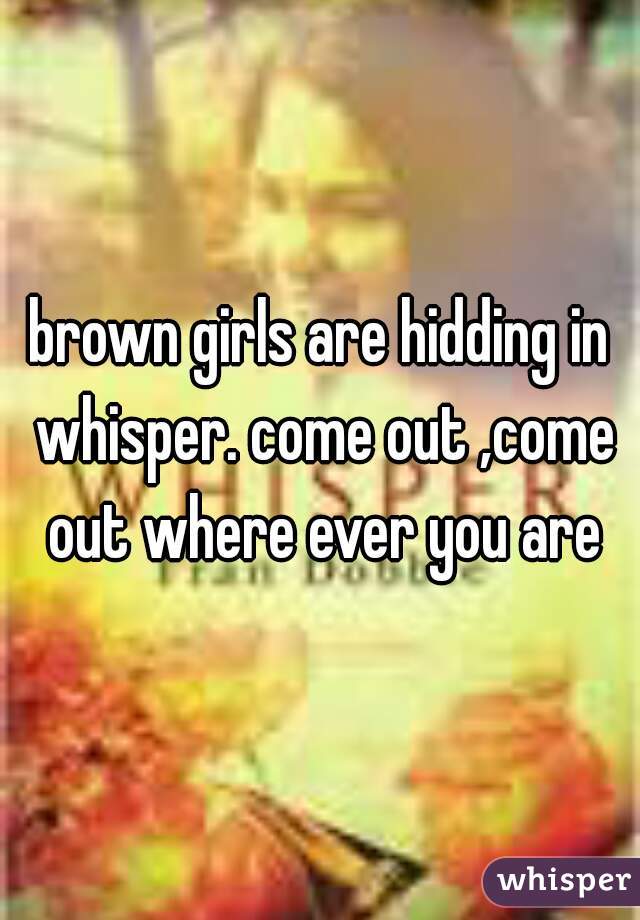 brown girls are hidding in whisper. come out ,come out where ever you are