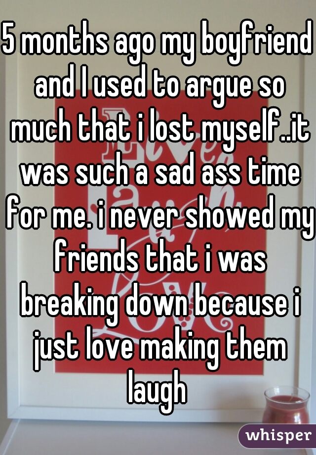 5 months ago my boyfriend and I used to argue so much that i lost myself..it was such a sad ass time for me. i never showed my friends that i was breaking down because i just love making them laugh 