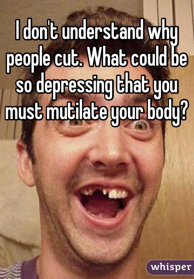 I don't understand why people cut. What could be so depressing that you must mutilate your body?