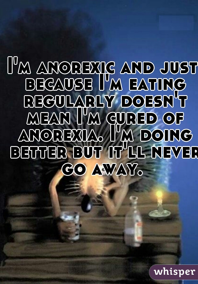 I'm anorexic and just because I'm eating regularly doesn't mean I'm cured of anorexia. I'm doing better but it'll never go away. 