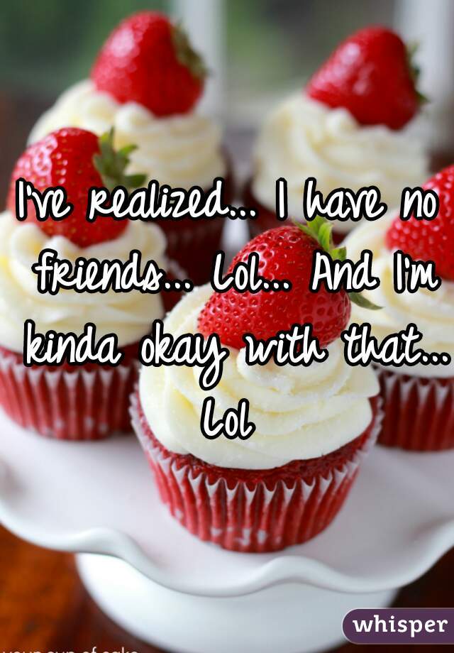 I've realized... I have no friends... Lol... And I'm kinda okay with that... Lol 