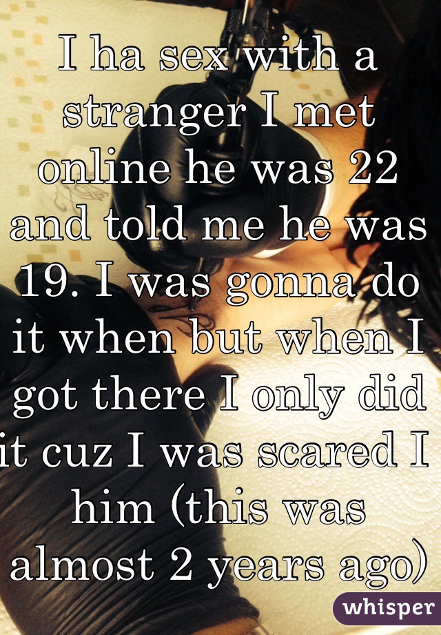 I ha sex with a stranger I met online he was 22 and told me he was 19. I was gonna do it when but when I got there I only did it cuz I was scared I him (this was almost 2 years ago)