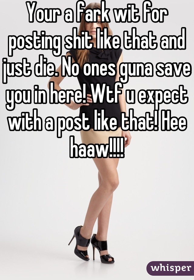 Your a fark wit for posting shit like that and just die. No ones guna save you in here! Wtf u expect with a post like that! Hee haaw!!!!