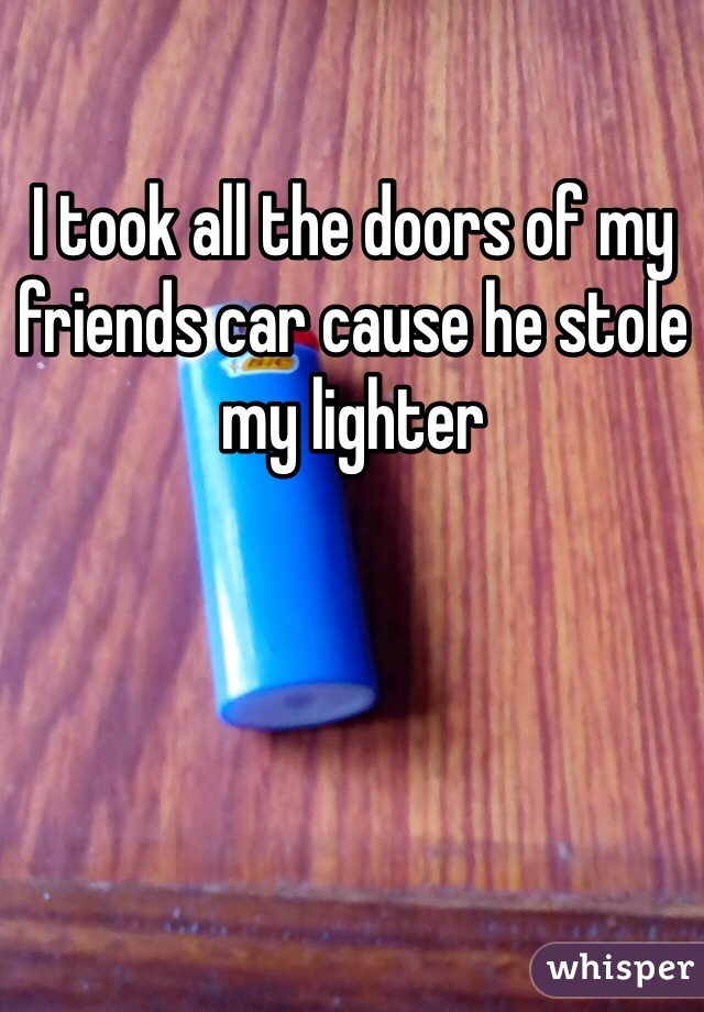 I took all the doors of my friends car cause he stole my lighter