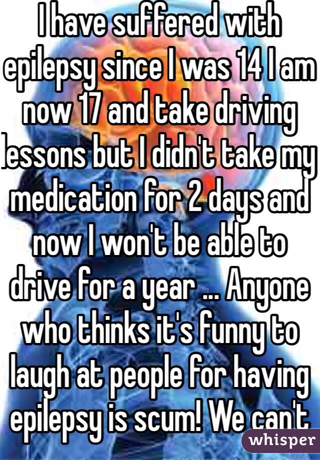 I have suffered with epilepsy since I was 14 I am now 17 and take driving lessons but I didn't take my medication for 2 days and now I won't be able to drive for a year ... Anyone who thinks it's funny to laugh at people for having epilepsy is scum! We can't control it just like those people obviously can't help being inconsiderate pricks
