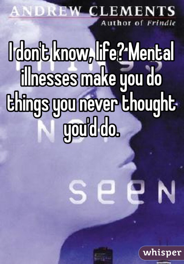 I don't know, life? Mental illnesses make you do things you never thought you'd do. 