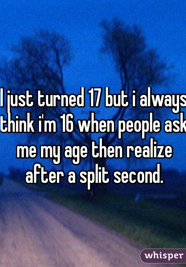 I just turned 17 but i always think i'm 16 when people ask me my age then realize after a split second.