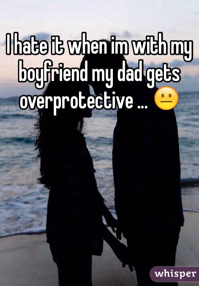 I hate it when im with my boyfriend my dad gets overprotective ... 😐