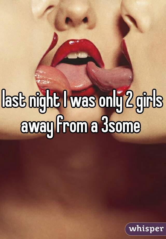 last night I was only 2 girls away from a 3some  