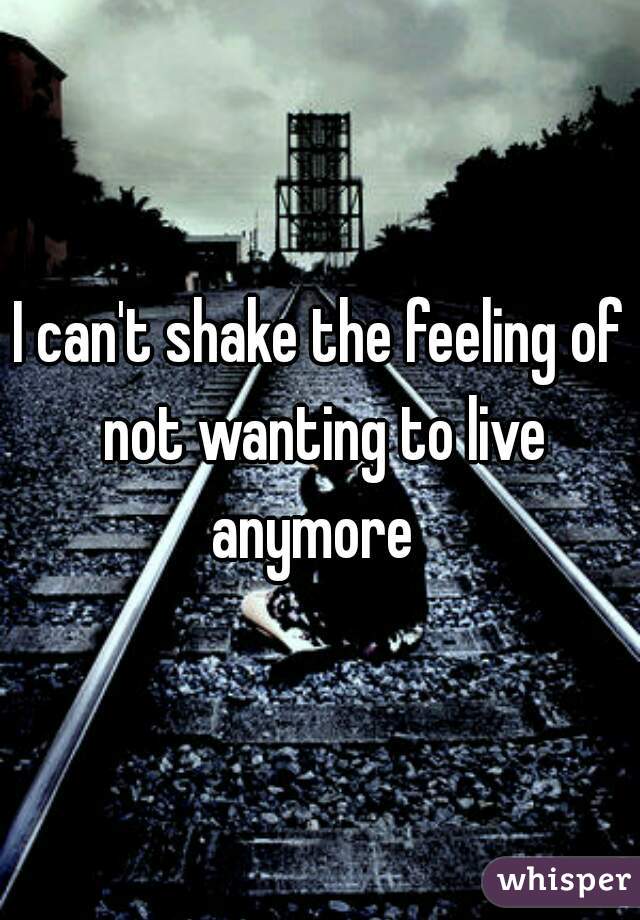 I can't shake the feeling of not wanting to live anymore  