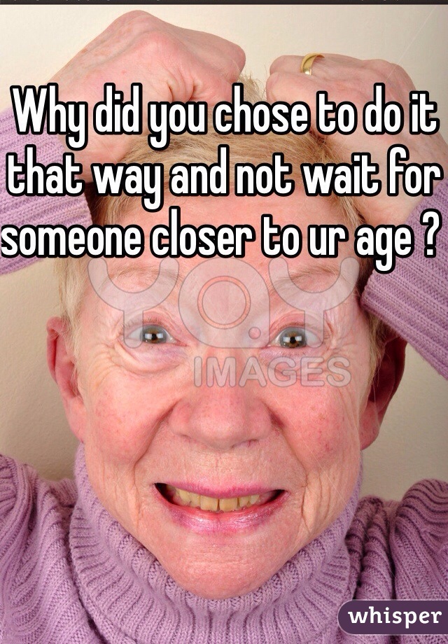 Why did you chose to do it that way and not wait for someone closer to ur age ? 