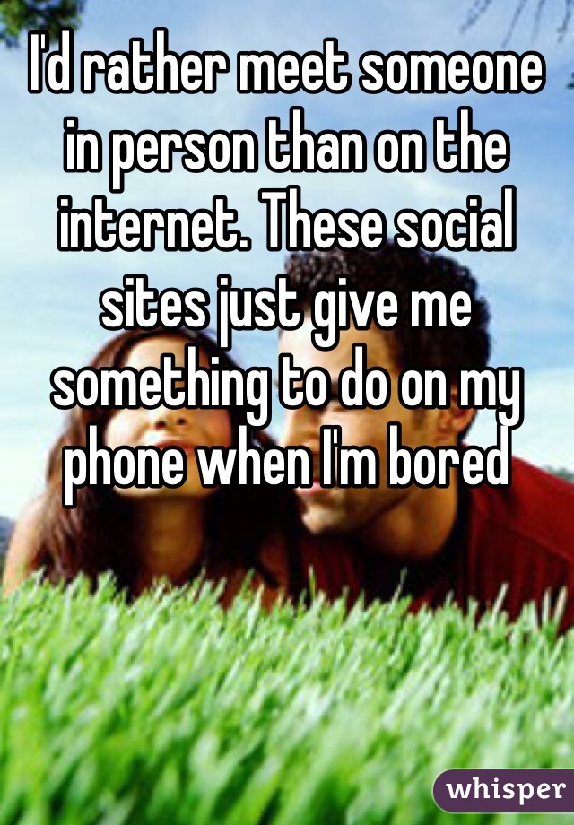 I'd rather meet someone in person than on the internet. These social sites just give me something to do on my phone when I'm bored 