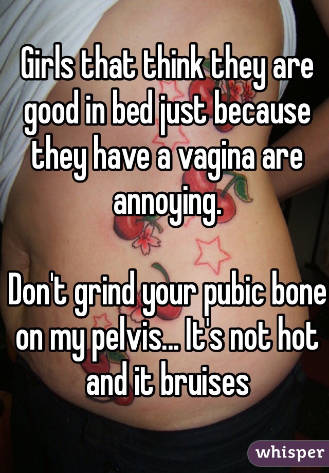 Girls that think they are good in bed just because they have a vagina are annoying.

Don't grind your pubic bone on my pelvis... It's not hot and it bruises 