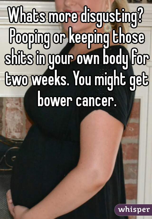 Whats more disgusting? Pooping or keeping those shits in your own body for two weeks. You might get bower cancer.