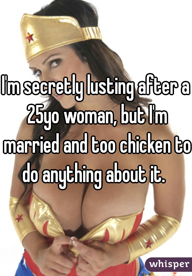 I'm secretly lusting after a 25yo woman, but I'm married and too chicken to do anything about it.  