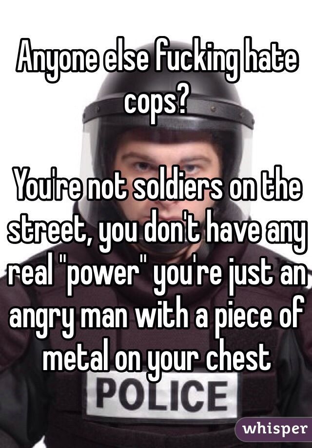 Anyone else fucking hate cops?

You're not soldiers on the street, you don't have any real "power" you're just an angry man with a piece of metal on your chest
