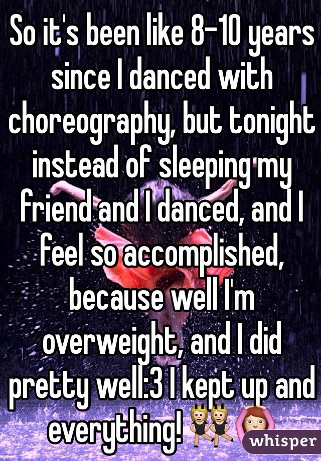 So it's been like 8-10 years since I danced with choreography, but tonight instead of sleeping my friend and I danced, and I feel so accomplished, because well I'm overweight, and I did pretty well:3 I kept up and everything! 👯🙆
