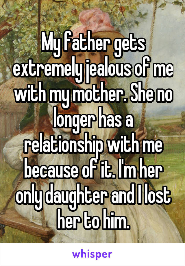 My father gets extremely jealous of me with my mother. She no longer has a relationship with me because of it. I'm her only daughter and I lost her to him.