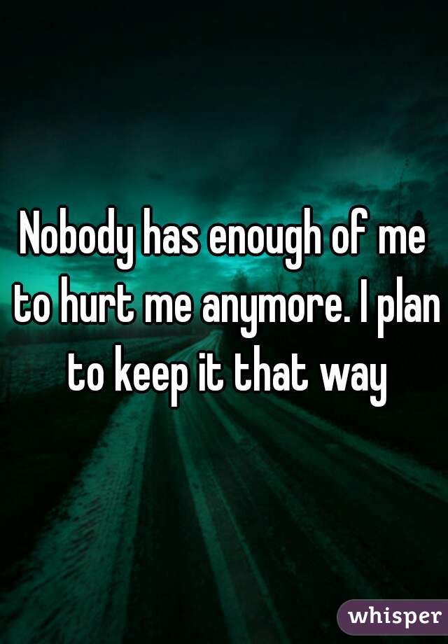 Nobody has enough of me to hurt me anymore. I plan to keep it that way