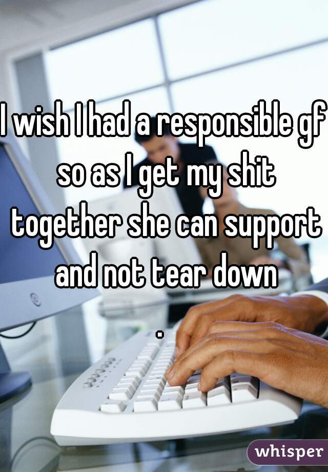 I wish I had a responsible gf so as I get my shit together she can support and not tear down
. 
