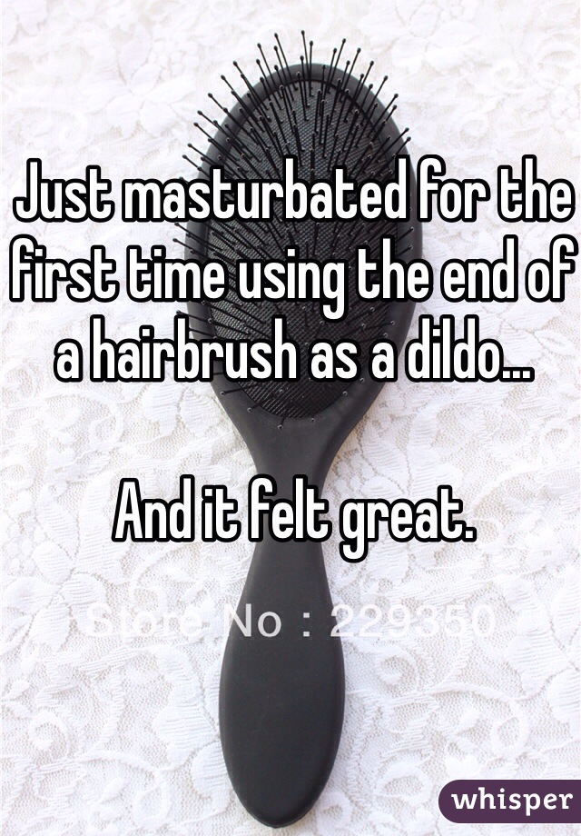 Just masturbated for the first time using the end of a hairbrush as a dildo...

And it felt great.