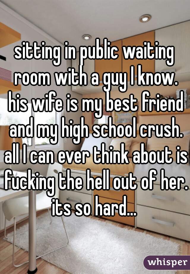 sitting in public waiting room with a guy I know. his wife is my best friend and my high school crush. all I can ever think about is fucking the hell out of her. its so hard... 